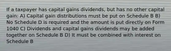 If a taxpayer has capital gains dividends, but has no other capital gain: A) Capital gain distributions must be put on Schedule B B) No Schedule D is required and the amount is put directly on Form 1040 C) Dividends and capital gains dividends may be added together on Schedule B D) It must be combined with interest on Schedule B