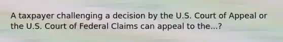 A taxpayer challenging a decision by the U.S. Court of Appeal or the U.S. Court of Federal Claims can appeal to the...?