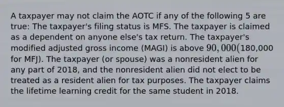 A taxpayer may not claim the AOTC if any of the following 5 are true: The taxpayer's filing status is MFS. The taxpayer is claimed as a dependent on anyone else's tax return. The taxpayer's modified adjusted gross income (MAGI) is above 90,000 (180,000 for MFJ). The taxpayer (or spouse) was a nonresident alien for any part of 2018, and the nonresident alien did not elect to be treated as a resident alien for tax purposes. The taxpayer claims the lifetime learning credit for the same student in 2018.