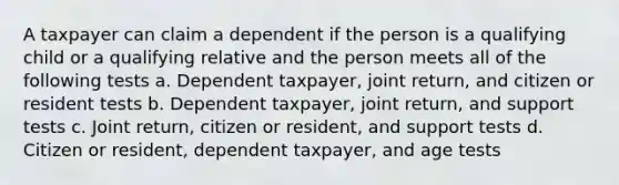 A taxpayer can claim a dependent if the person is a qualifying child or a qualifying relative and the person meets all of the following tests a. Dependent taxpayer, joint return, and citizen or resident tests b. Dependent taxpayer, joint return, and support tests c. Joint return, citizen or resident, and support tests d. Citizen or resident, dependent taxpayer, and age tests