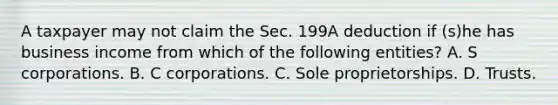 A taxpayer may not claim the Sec. 199A deduction if (s)he has business income from which of the following entities? A. S corporations. B. C corporations. C. Sole proprietorships. D. Trusts.