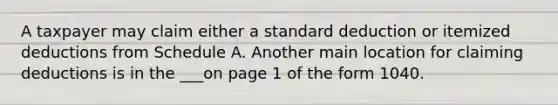 A taxpayer may claim either a standard deduction or itemized deductions from Schedule A. Another main location for claiming deductions is in the ___on page 1 of the form 1040.