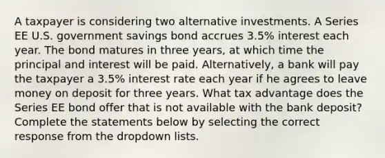 A taxpayer is considering two alternative investments. A Series EE U.S. government savings bond accrues 3.5% interest each year. The bond matures in three years, at which time the principal and interest will be paid. Alternatively, a bank will pay the taxpayer a 3.5% interest rate each year if he agrees to leave money on deposit for three years. What tax advantage does the Series EE bond offer that is not available with the bank deposit? Complete the statements below by selecting the correct response from the dropdown lists.