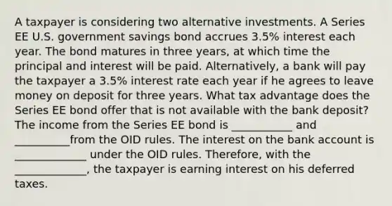 A taxpayer is considering two alternative investments. A Series EE U.S. government savings bond accrues 3.5% interest each year. The bond matures in three years, at which time the principal and interest will be paid. Alternatively, a bank will pay the taxpayer a 3.5% interest rate each year if he agrees to leave money on deposit for three years. What tax advantage does the Series EE bond offer that is not available with the bank deposit? The income from the Series EE bond is ___________ and __________from the OID rules. The interest on the bank account is _____________ under the OID rules. Therefore, with the _____________, the taxpayer is earning interest on his deferred taxes.