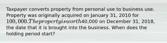 Taxpayer converts property from personal use to business use. Property was originally acquired on January 31, 2010 for 100,000. The property is worth40,000 on December 31, 2018, the date that it is brought into the business. When does the holding period start?