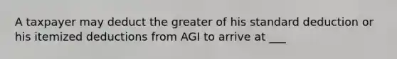 A taxpayer may deduct the greater of his standard deduction or his itemized deductions from AGI to arrive at ___