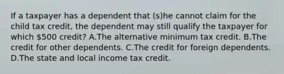 If a taxpayer has a dependent that (s)he cannot claim for the child tax credit, the dependent may still qualify the taxpayer for which 500 credit? A.The alternative minimum tax credit. B.The credit for other dependents. C.The credit for foreign dependents. D.The state and local income tax credit.