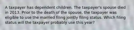 A taxpayer has dependent children. The taxpayer's spouse died in 2013. Prior to the death of the spouse, the taxpayer was eligible to use the married filing jointly filing status. Which filing status will the taxpayer probably use this year?