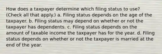 How does a taxpayer determine which filing status to use? (Check all that apply.) a. Filing status depends on the age of the taxpayer. b. Filing status may depend on whether or not the taxpayer has dependents. c. Filing status depends on the amount of taxable income the taxpayer has for the year. d. Filing status depends on whether or not the taxpayer is married at the end of the year.