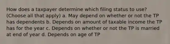 How does a taxpayer determine which filing status to use? (Choose all that apply) a. May depend on whether or not the TP has dependents b. Depends on amount of taxable income the TP has for the year c. Depends on whether or not the TP is married at end of year d. Depends on age of TP