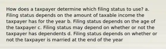 How does a taxpayer determine which filing status to use? a. Filing status depends on the amount of taxable income the taxpayer has for the year b. Filing status depends on the age of the taxpayer c. Filing status may depend on whether or not the taxpayer has dependents d. Filing status depends on whether or not the taxpayer is married at the end of the year