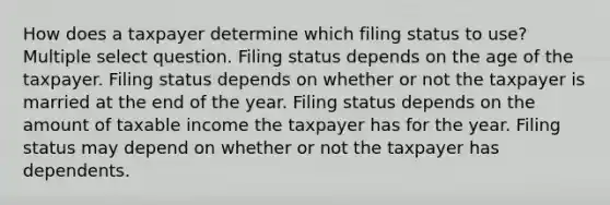 How does a taxpayer determine which filing status to use? Multiple select question. Filing status depends on the age of the taxpayer. Filing status depends on whether or not the taxpayer is married at the end of the year. Filing status depends on the amount of taxable income the taxpayer has for the year. Filing status may depend on whether or not the taxpayer has dependents.