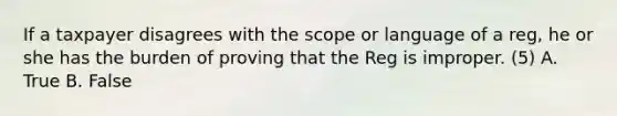 If a taxpayer disagrees with the scope or language of a reg, he or she has the burden of proving that the Reg is improper. (5) A. True B. False