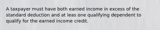 A taxpayer must have both earned income in excess of the standard deduction and at leas one qualifying dependent to qualify for the earned income credit.