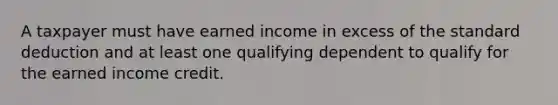 A taxpayer must have earned income in excess of the standard deduction and at least one qualifying dependent to qualify for the earned income credit.