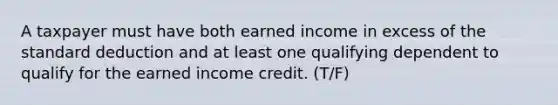 A taxpayer must have both earned income in excess of the standard deduction and at least one qualifying dependent to qualify for the earned income credit. (T/F)