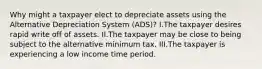 Why might a taxpayer elect to depreciate assets using the Alternative Depreciation System (ADS)? I.The taxpayer desires rapid write off of assets. II.The taxpayer may be close to being subject to the alternative minimum tax. III.The taxpayer is experiencing a low income time period.