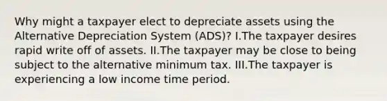 Why might a taxpayer elect to depreciate assets using the Alternative Depreciation System (ADS)? I.The taxpayer desires rapid write off of assets. II.The taxpayer may be close to being subject to the alternative minimum tax. III.The taxpayer is experiencing a low income time period.