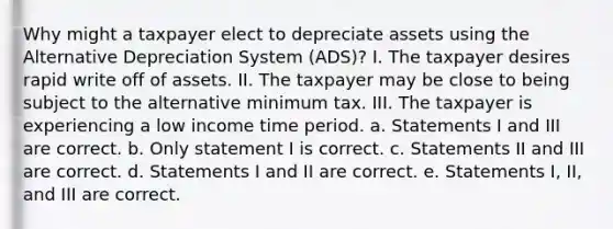 Why might a taxpayer elect to depreciate assets using the Alternative Depreciation System (ADS)? I. The taxpayer desires rapid write off of assets. II. The taxpayer may be close to being subject to the alternative minimum tax. III. The taxpayer is experiencing a low income time period. a. Statements I and III are correct. b. Only statement I is correct. c. Statements II and III are correct. d. Statements I and II are correct. e. Statements I, II, and III are correct.