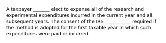 A taxpayer _______ elect to expense all of the research and experimental expenditures incurred in the current year and all subsequent years. The consent of the IRS ___________ required if the method is adopted for the first taxable year in which such expenditures were paid or incurred.