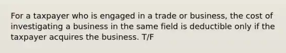 For a taxpayer who is engaged in a trade or business, the cost of investigating a business in the same field is deductible only if the taxpayer acquires the business. T/F