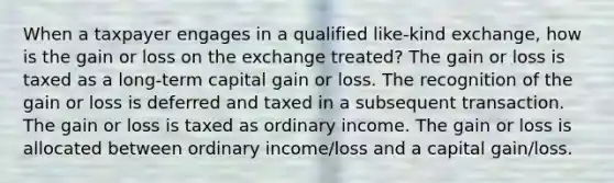 When a taxpayer engages in a qualified like-kind exchange, how is the gain or loss on the exchange treated? The gain or loss is taxed as a long-term capital gain or loss. The recognition of the gain or loss is deferred and taxed in a subsequent transaction. The gain or loss is taxed as ordinary income. The gain or loss is allocated between ordinary income/loss and a capital gain/loss.