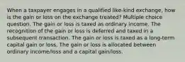 When a taxpayer engages in a qualified like-kind exchange, how is the gain or loss on the exchange treated? Multiple choice question. The gain or loss is taxed as ordinary income. The recognition of the gain or loss is deferred and taxed in a subsequent transaction. The gain or loss is taxed as a long-term capital gain or loss. The gain or loss is allocated between ordinary income/loss and a capital gain/loss.