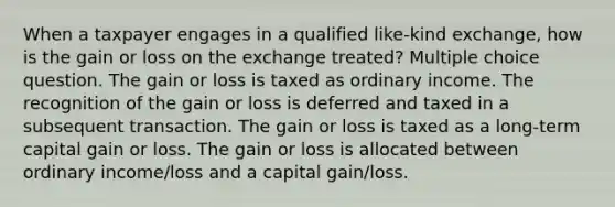 When a taxpayer engages in a qualified like-kind exchange, how is the gain or loss on the exchange treated? Multiple choice question. The gain or loss is taxed as ordinary income. The recognition of the gain or loss is deferred and taxed in a subsequent transaction. The gain or loss is taxed as a long-term capital gain or loss. The gain or loss is allocated between ordinary income/loss and a capital gain/loss.