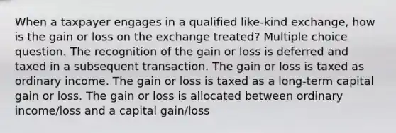 When a taxpayer engages in a qualified like-kind exchange, how is the gain or loss on the exchange treated? Multiple choice question. The recognition of the gain or loss is deferred and taxed in a subsequent transaction. The gain or loss is taxed as ordinary income. The gain or loss is taxed as a long-term capital gain or loss. The gain or loss is allocated between ordinary income/loss and a capital gain/loss