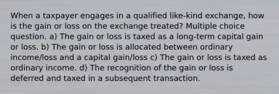 When a taxpayer engages in a qualified like-kind exchange, how is the gain or loss on the exchange treated? Multiple choice question. a) The gain or loss is taxed as a long-term capital gain or loss. b) The gain or loss is allocated between ordinary income/loss and a capital gain/loss c) The gain or loss is taxed as ordinary income. d) The recognition of the gain or loss is deferred and taxed in a subsequent transaction.