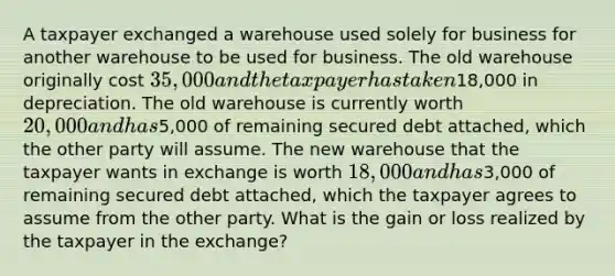 A taxpayer exchanged a warehouse used solely for business for another warehouse to be used for business. The old warehouse originally cost 35,000 and the taxpayer has taken18,000 in depreciation. The old warehouse is currently worth 20,000 and has5,000 of remaining secured debt attached, which the other party will assume. The new warehouse that the taxpayer wants in exchange is worth 18,000 and has3,000 of remaining secured debt attached, which the taxpayer agrees to assume from the other party. What is the gain or loss realized by the taxpayer in the exchange?