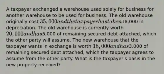 A taxpayer exchanged a warehouse used solely for business for another warehouse to be used for business. The old warehouse originally cost 35,000 and the taxpayer has taken18,000 in depreciation. The old warehouse is currently worth 20,000 and has5,000 of remaining secured debt attached, which the other party will assume. The new warehouse that the taxpayer wants in exchange is worth 18,000 and has3,000 of remaining secured debt attached, which the taxpayer agrees to assume from the other party. What is the taxpayer's basis in the new property received?