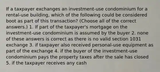 If a taxpayer exchanges an investment-use condominium for a rental-use building, which of the following could be considered boot as part of this transaction? (Choose all of the correct answers.) 1. If part of the taxpayer's mortgage on the investment-use condominium is assumed by the buyer 2. none of these answers is correct as there is no valid section 1031 exchange 3. if taxpayer also received personal-use equipment as part of the exchange 4. if the buyer of the investment-use condominium pays the property taxes after the sale has closed 5. if the taxpayer receives any cash