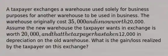 A taxpayer exchanges a warehouse used solely for business purposes for another warehouse to be used in business. The warehouse originally cost 35,000 and is now worth20,000. Assume the new warehouse the taxpayer wants in exchange is worth 20,000, and that the taxpayer has taken12,000 in depreciation on the old warehouse. What is the gain/loss realized by the taxpayer on this exchange?