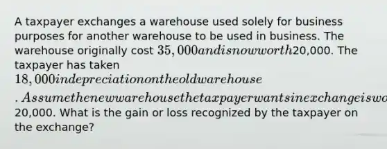 A taxpayer exchanges a warehouse used solely for business purposes for another warehouse to be used in business. The warehouse originally cost 35,000 and is now worth20,000. The taxpayer has taken 18,000 in depreciation on the old warehouse. Assume the new warehouse the taxpayer wants in exchange is worth20,000. What is the gain or loss recognized by the taxpayer on the exchange?