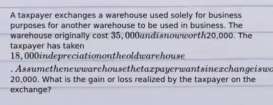 A taxpayer exchanges a warehouse used solely for business purposes for another warehouse to be used in business. The warehouse originally cost 35,000 and is now worth20,000. The taxpayer has taken 18,000 in depreciation on the old warehouse. Assume the new warehouse the taxpayer wants in exchange is worth20,000. What is the gain or loss realized by the taxpayer on the exchange?