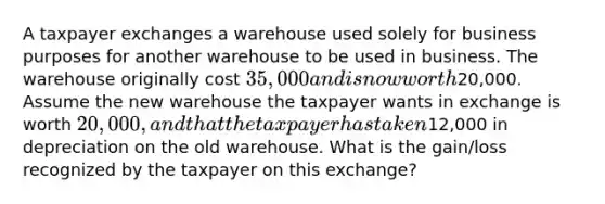 A taxpayer exchanges a warehouse used solely for business purposes for another warehouse to be used in business. The warehouse originally cost 35,000 and is now worth20,000. Assume the new warehouse the taxpayer wants in exchange is worth 20,000, and that the taxpayer has taken12,000 in depreciation on the old warehouse. What is the gain/loss recognized by the taxpayer on this exchange?