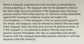 When a taxpayer experiences a net loss from a nonresidence (rental property) A. The taxpayer will not be allowed to deduct the loss under any circumstance if the taxpayer does not have passive income from other sources. B. The loss is fully deductible against the taxpayer's ordinary income no matter the circumstances. C. If the taxpayer is not an active participant in the rental, the taxpayer may be allowed to deduct the loss even if the taxpayer does not have any sources of passive income. D. If the taxpayer is not allowed to deduct the loss due to the passive activity limitations, the loss is suspended and carried forward until the taxpayer generates passive income or until the taxpayer sells the property.