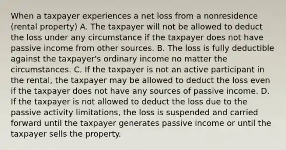 When a taxpayer experiences a net loss from a nonresidence (rental property) A. The taxpayer will not be allowed to deduct the loss under any circumstance if the taxpayer does not have passive income from other sources. B. The loss is fully deductible against the taxpayer's ordinary income no matter the circumstances. C. If the taxpayer is not an active participant in the rental, the taxpayer may be allowed to deduct the loss even if the taxpayer does not have any sources of passive income. D. If the taxpayer is not allowed to deduct the loss due to the passive activity limitations, the loss is suspended and carried forward until the taxpayer generates passive income or until the taxpayer sells the property.