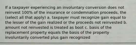 If a taxpayer experiencing an involuntary conversion does not reinvest 100% of the insurance or condemnation proceeds, the (select all that apply) a. taxpayer must recognize gain equal to the lesser of the gain realized or the proceeds not reinvested b. amount not reinvested is treated as boot c. basis of the replacement property equals the basis of the property involuntarily converted plus gain recognized