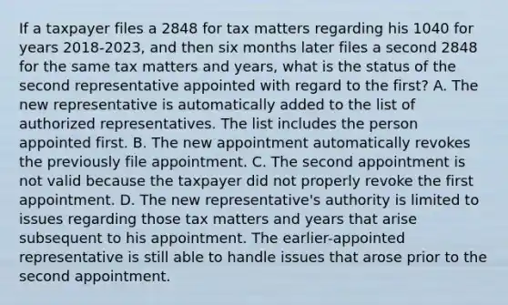 If a taxpayer files a 2848 for tax matters regarding his 1040 for years 2018-2023, and then six months later files a second 2848 for the same tax matters and years, what is the status of the second representative appointed with regard to the first? A. The new representative is automatically added to the list of authorized representatives. The list includes the person appointed first. B. The new appointment automatically revokes the previously file appointment. C. The second appointment is not valid because the taxpayer did not properly revoke the first appointment. D. The new representative's authority is limited to issues regarding those tax matters and years that arise subsequent to his appointment. The earlier-appointed representative is still able to handle issues that arose prior to the second appointment.