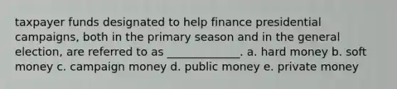 taxpayer funds designated to help finance presidential campaigns, both in the primary season and in the general election, are referred to as _____________. a. hard money b. soft money c. campaign money d. public money e. private money