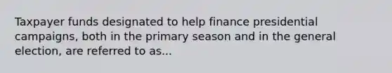 Taxpayer funds designated to help finance presidential campaigns, both in the primary season and in the general election, are referred to as...