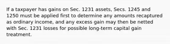 If a taxpayer has gains on Sec. 1231 assets, Secs. 1245 and 1250 must be applied first to determine any amounts recaptured as ordinary income, and any excess gain may then be netted with Sec. 1231 losses for possible long-term capital gain treatment.