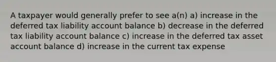 A taxpayer would generally prefer to see a(n) a) increase in the deferred tax liability account balance b) decrease in the deferred tax liability account balance c) increase in the deferred tax asset account balance d) increase in the current tax expense