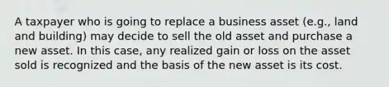 A taxpayer who is going to replace a business asset (e.g., land and building) may decide to sell the old asset and purchase a new asset. In this case, any realized gain or loss on the asset sold is recognized and the basis of the new asset is its cost.