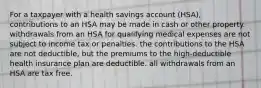 For a taxpayer with a health savings account (HSA), contributions to an HSA may be made in cash or other property. withdrawals from an HSA for qualifying medical expenses are not subject to income tax or penalties. the contributions to the HSA are not deductible, but the premiums to the high-deductible health insurance plan are deductible. all withdrawals from an HSA are tax free.