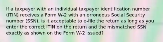 If a taxpayer with an individual taxpayer identification number (ITIN) receives a Form W-2 with an erroneous Social Security number (SSN), is it acceptable to e-file the return as long as you enter the correct ITIN on the return and the mismatched SSN exactly as shown on the Form W-2 issued?