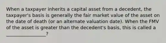 When a taxpayer inherits a capital asset from a decedent, the taxpayer's basis is generally the fair market value of the asset on the date of death (or an alternate valuation date). When the FMV of the asset is greater than the decedent's basis, this is called a _________________?