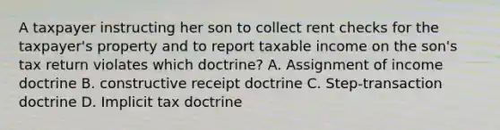 A taxpayer instructing her son to collect rent checks for the taxpayer's property and to report taxable income on the son's tax return violates which doctrine? A. Assignment of income doctrine B. constructive receipt doctrine C. Step-transaction doctrine D. Implicit tax doctrine